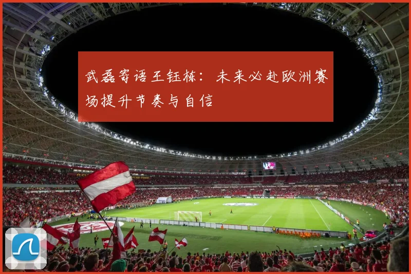 武磊寄语王钰栋:未来必赴欧洲赛场提升节奏与自信