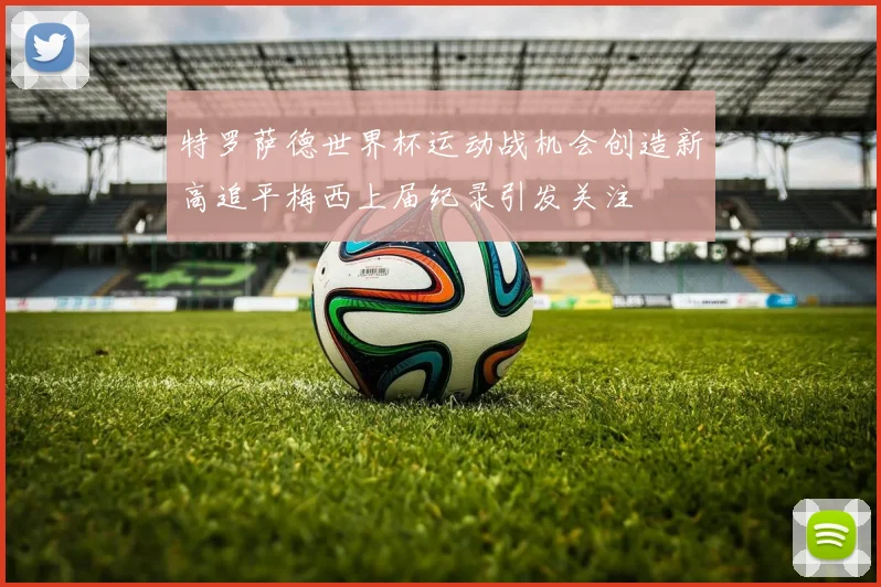 特罗萨德世界杯运动战机会创造新高追平梅西上届纪录引发关注