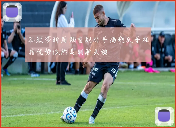 孙颖莎新周期首战对手揭晓反手相持优势依然是制胜关键